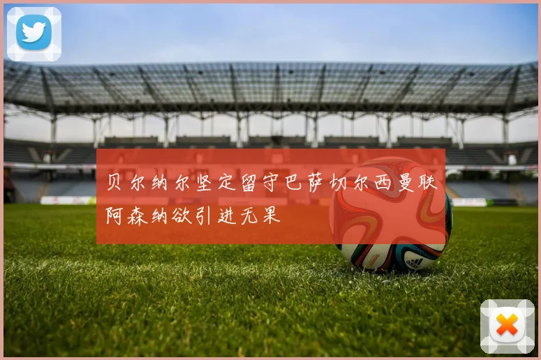 贝尔纳尔坚定留守巴萨切尔西曼联阿森纳欲引进无果