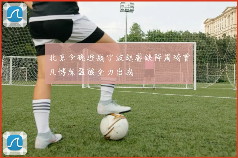 北京今晚迎战宁波赵睿缺阵周琦曾凡博陈盈骏全力出战