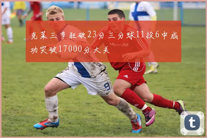 克莱三节狂砍23分三分球11投6中成功突破17000分大关