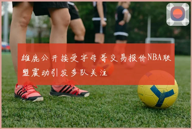 雄鹿公开接受字母哥交易报价NBA联盟震动引发多队关注