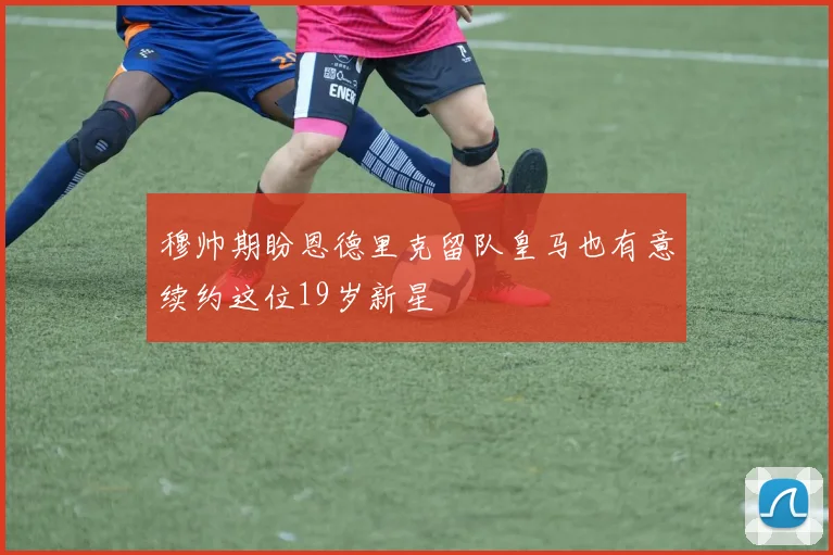 穆帅期盼恩德里克留队皇马也有意续约这位19岁新星