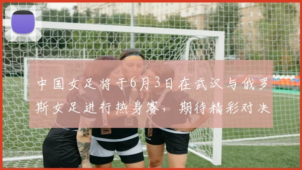 中国女足将于6月3日在武汉与俄罗斯女足进行热身赛，期待精彩对决