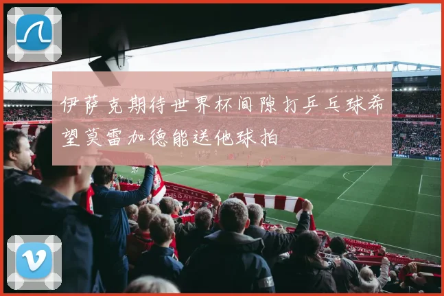 伊萨克期待世界杯间隙打乒乓球希望莫雷加德能送他球拍