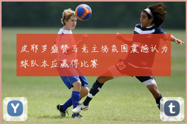 皮耶罗盛赞马竞主场氛围震撼认为球队本应赢得比赛