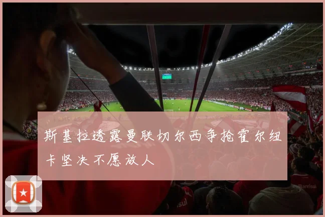 斯基拉透露曼联切尔西争抢霍尔纽卡坚决不愿放人