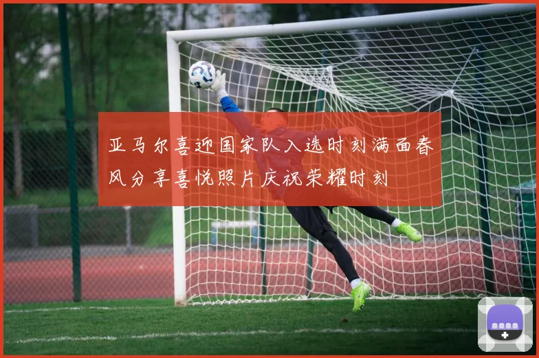 亚马尔喜迎国家队入选时刻满面春风分享喜悦照片庆祝荣耀时刻