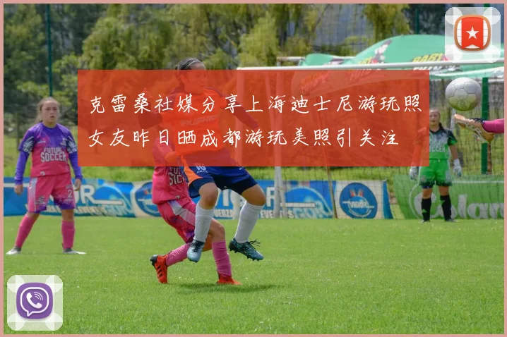 克雷桑社媒分享上海迪士尼游玩照女友昨日晒成都游玩美照引关注