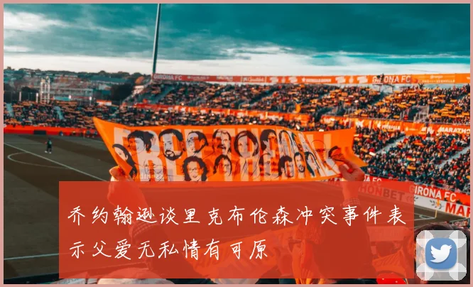 乔约翰逊谈里克布伦森冲突事件表示父爱无私情有可原