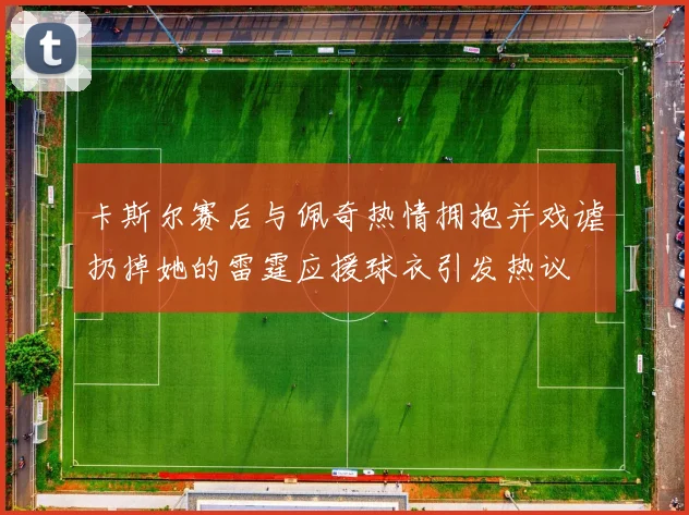 卡斯尔赛后与佩奇热情拥抱并戏谑扔掉她的雷霆应援球衣引发热议