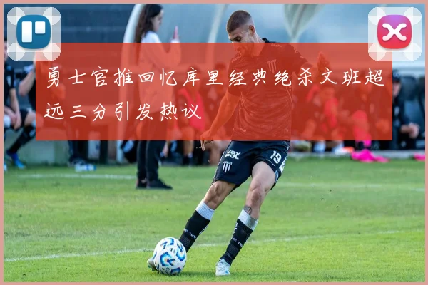 勇士官推回忆库里经典绝杀文班超远三分引发热议